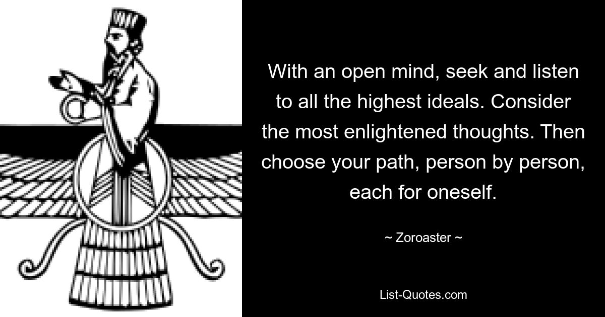 With an open mind, seek and listen to all the highest ideals. Consider the most enlightened thoughts. Then choose your path, person by person, each for oneself. — © Zoroaster