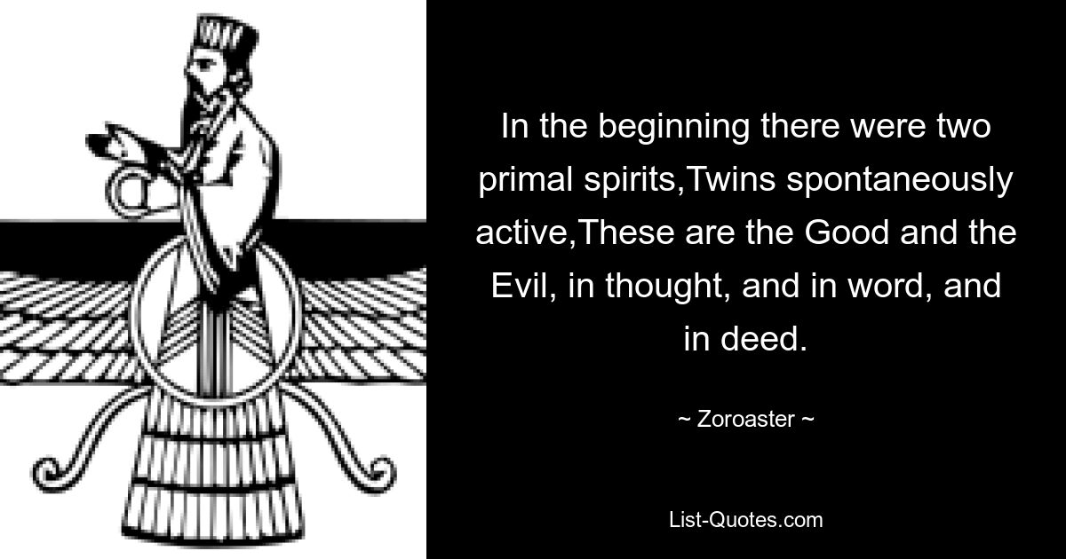 In the beginning there were two primal spirits,Twins spontaneously active,These are the Good and the Evil, in thought, and in word, and in deed. — © Zoroaster