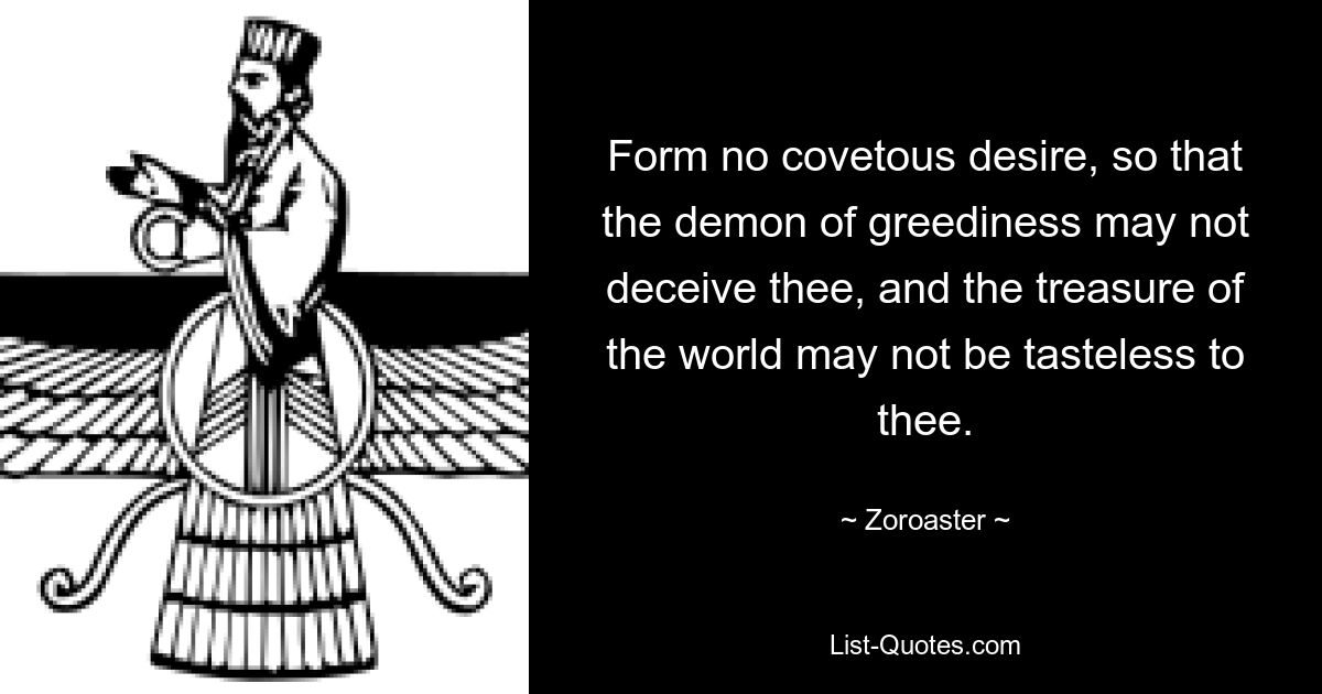 Form no covetous desire, so that the demon of greediness may not deceive thee, and the treasure of the world may not be tasteless to thee. — © Zoroaster