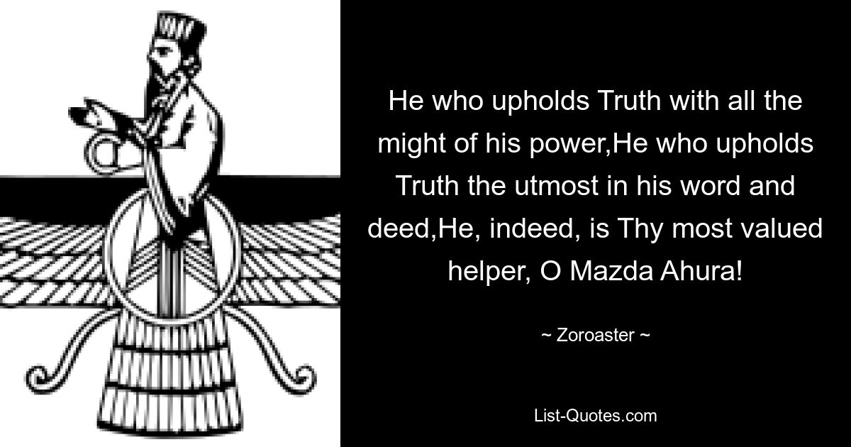 He who upholds Truth with all the might of his power,He who upholds Truth the utmost in his word and deed,He, indeed, is Thy most valued helper, O Mazda Ahura! — © Zoroaster