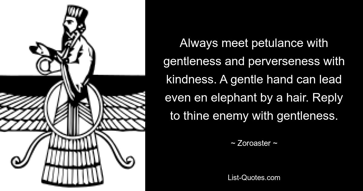 Always meet petulance with gentleness and perverseness with kindness. A gentle hand can lead even en elephant by a hair. Reply to thine enemy with gentleness. — © Zoroaster