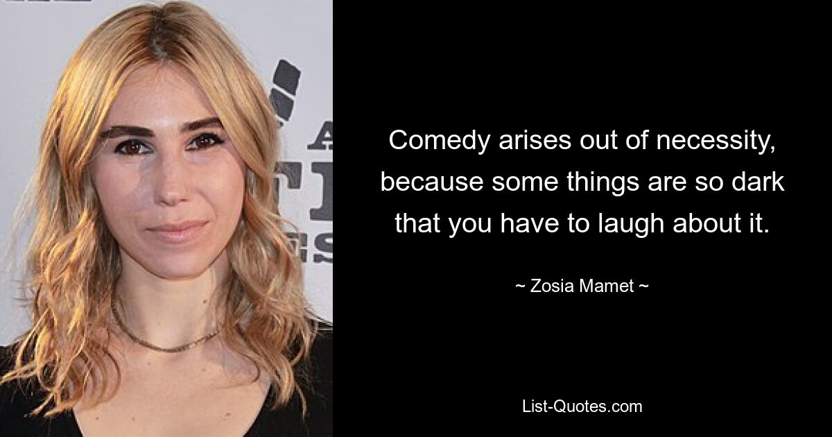 Comedy arises out of necessity, because some things are so dark that you have to laugh about it. — © Zosia Mamet