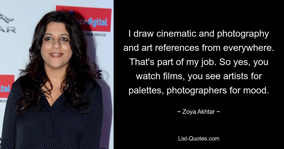 I draw cinematic and photography and art references from everywhere. That's part of my job. So yes, you watch films, you see artists for palettes, photographers for mood. — © Zoya Akhtar