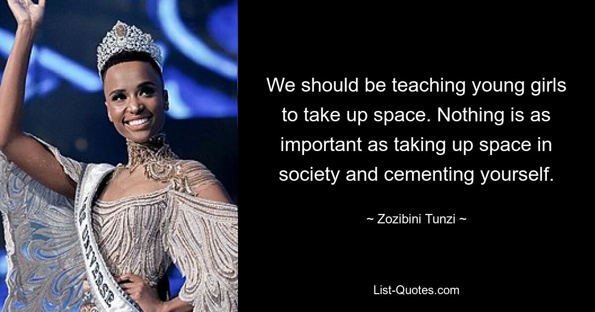 We should be teaching young girls to take up space. Nothing is as important as taking up space in society and cementing yourself. — © Zozibini Tunzi