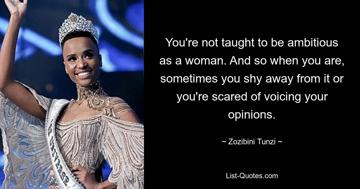 You're not taught to be ambitious as a woman. And so when you are, sometimes you shy away from it or you're scared of voicing your opinions. — © Zozibini Tunzi