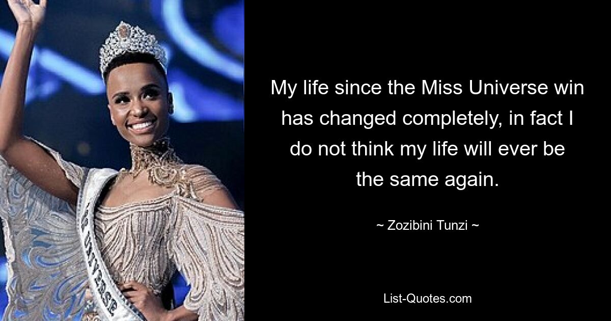 My life since the Miss Universe win has changed completely, in fact I do not think my life will ever be the same again. — © Zozibini Tunzi