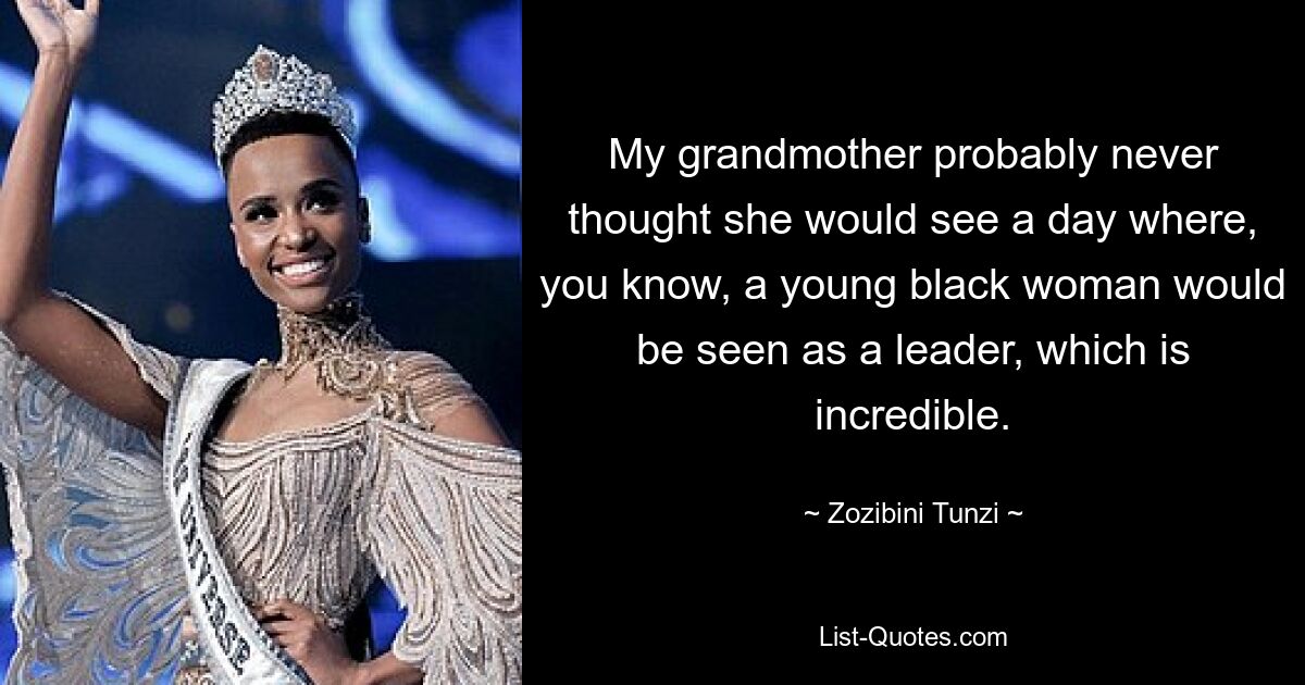 My grandmother probably never thought she would see a day where, you know, a young black woman would be seen as a leader, which is incredible. — © Zozibini Tunzi