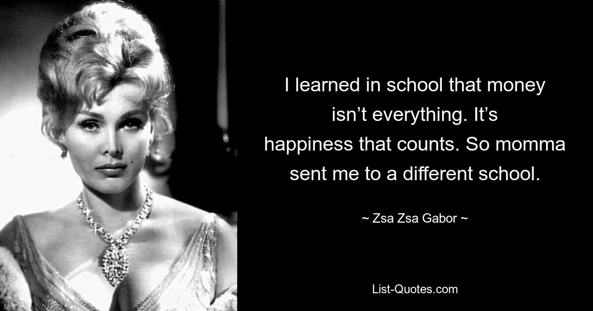 I learned in school that money isn’t everything. It’s happiness that counts. So momma sent me to a different school. — © Zsa Zsa Gabor