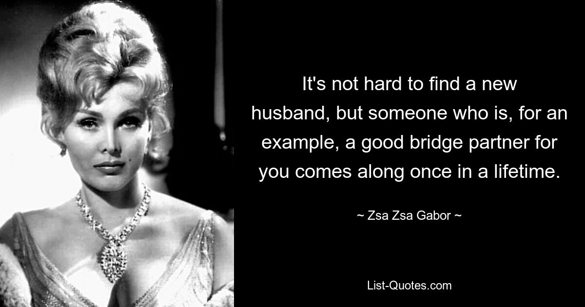 It's not hard to find a new husband, but someone who is, for an example, a good bridge partner for you comes along once in a lifetime. — © Zsa Zsa Gabor