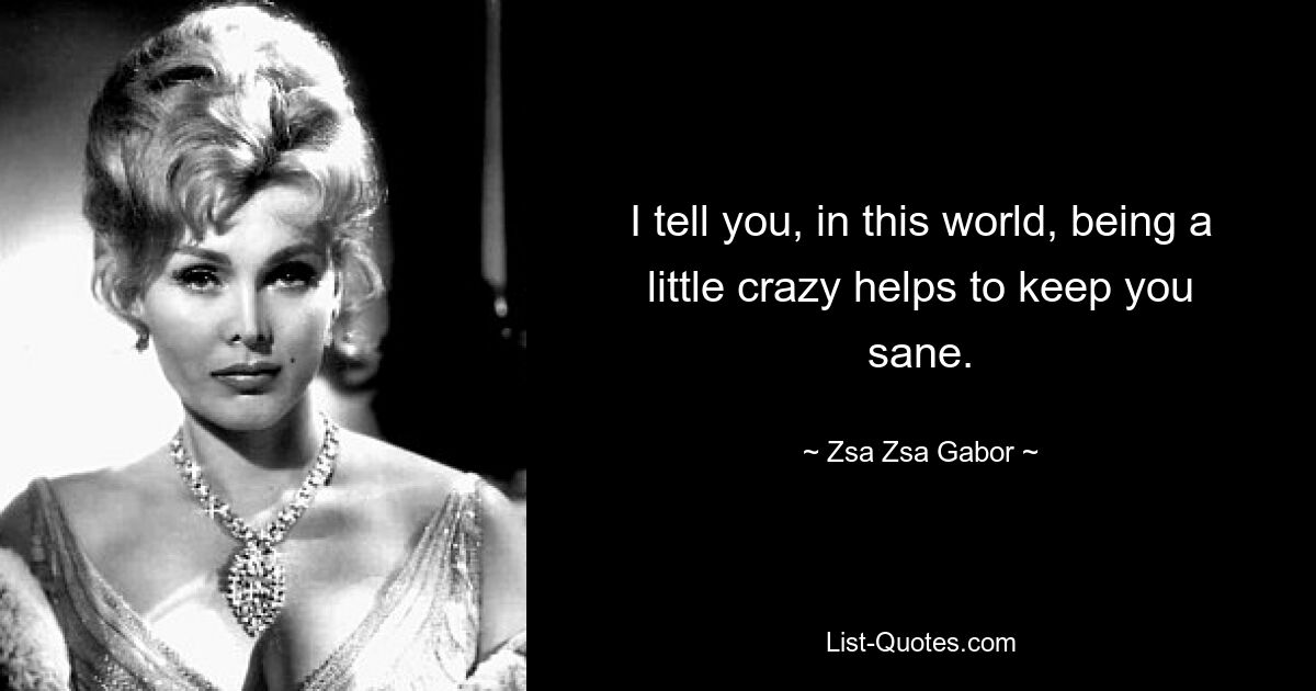 I tell you, in this world, being a little crazy helps to keep you sane. — © Zsa Zsa Gabor