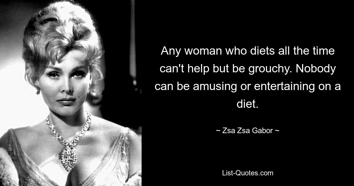 Any woman who diets all the time can't help but be grouchy. Nobody can be amusing or entertaining on a diet. — © Zsa Zsa Gabor