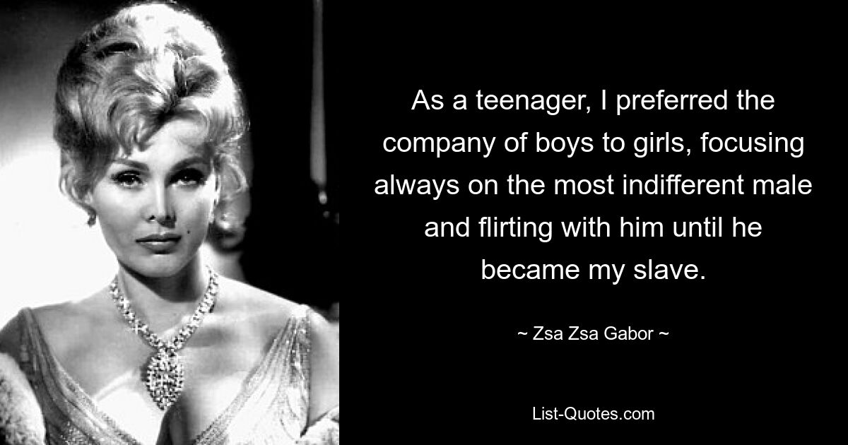 As a teenager, I preferred the company of boys to girls, focusing always on the most indifferent male and flirting with him until he became my slave. — © Zsa Zsa Gabor