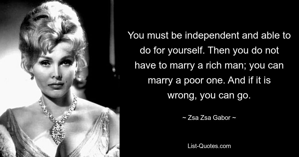 Sie müssen unabhängig sein und in der Lage sein, selbst etwas zu tun. Dann müssen Sie keinen reichen Mann heiraten; Du kannst einen Armen heiraten. Und wenn es falsch ist, können Sie gehen. — © Zsa Zsa Gabor