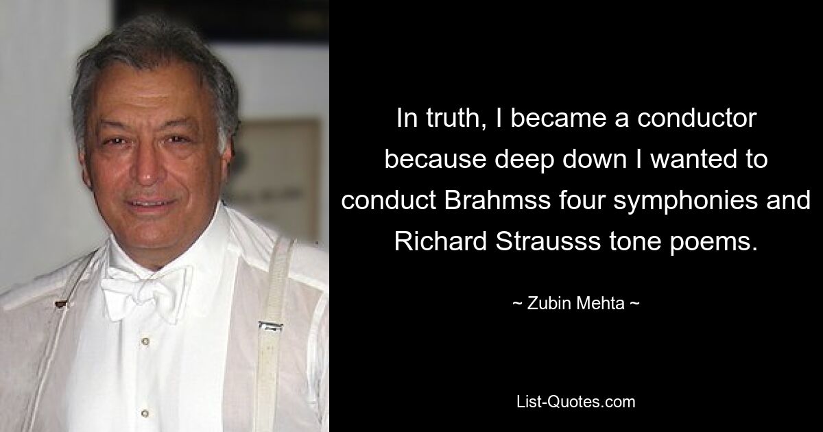 In truth, I became a conductor because deep down I wanted to conduct Brahmss four symphonies and Richard Strausss tone poems. — © Zubin Mehta