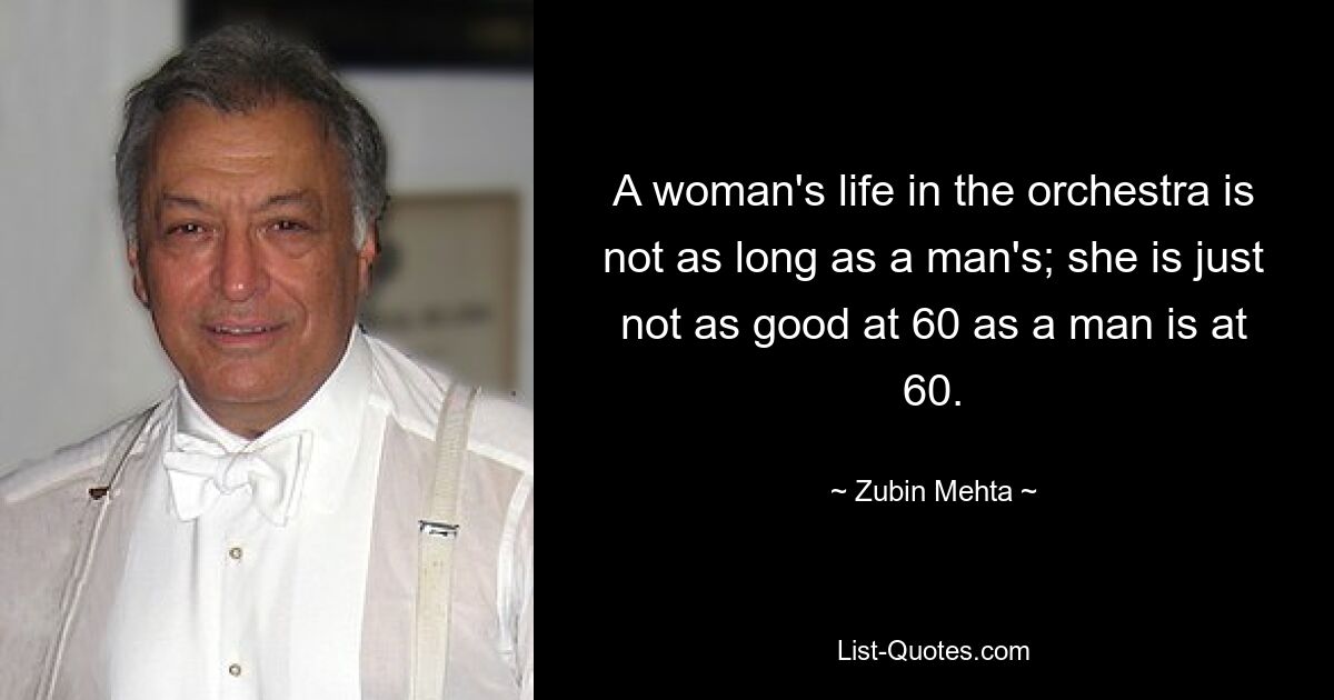 A woman's life in the orchestra is not as long as a man's; she is just not as good at 60 as a man is at 60. — © Zubin Mehta