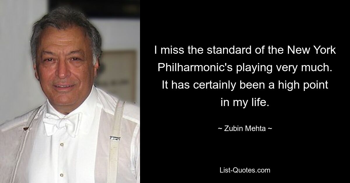 I miss the standard of the New York Philharmonic's playing very much. It has certainly been a high point in my life. — © Zubin Mehta