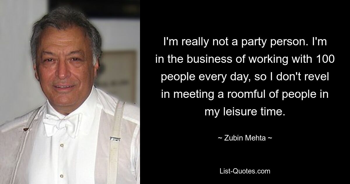 I'm really not a party person. I'm in the business of working with 100 people every day, so I don't revel in meeting a roomful of people in my leisure time. — © Zubin Mehta