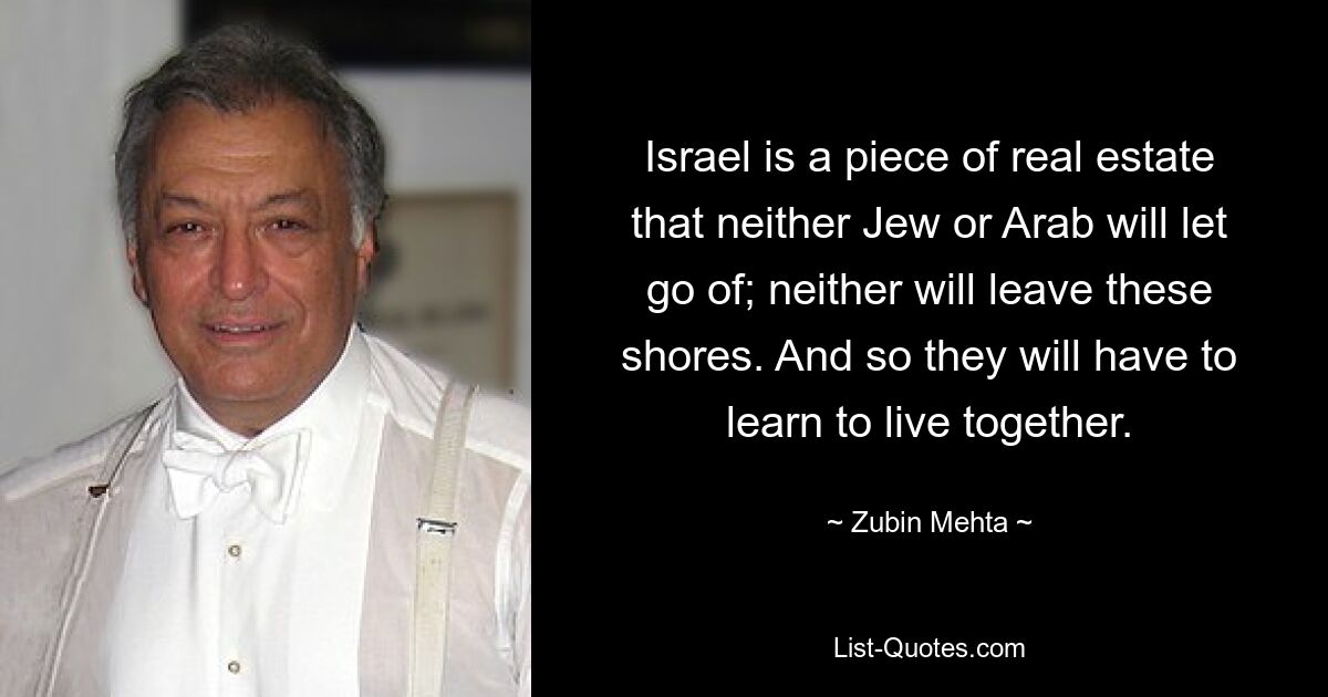 Israel is a piece of real estate that neither Jew or Arab will let go of; neither will leave these shores. And so they will have to learn to live together. — © Zubin Mehta