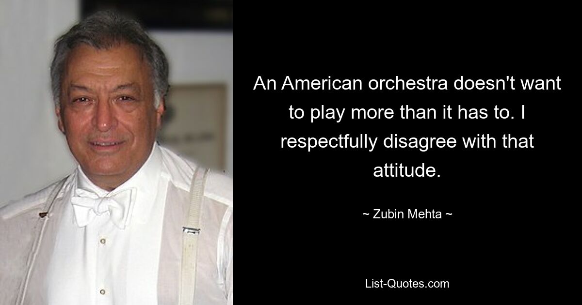 An American orchestra doesn't want to play more than it has to. I respectfully disagree with that attitude. — © Zubin Mehta