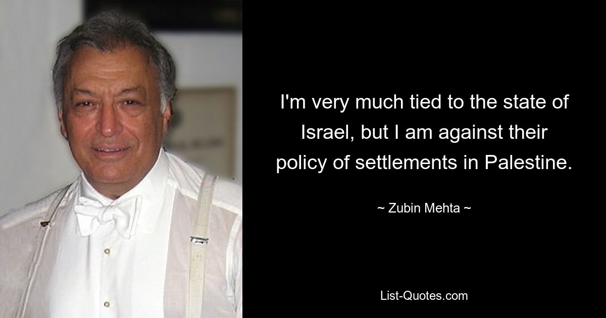 I'm very much tied to the state of Israel, but I am against their policy of settlements in Palestine. — © Zubin Mehta