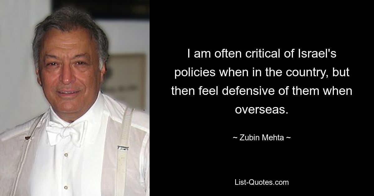 I am often critical of Israel's policies when in the country, but then feel defensive of them when overseas. — © Zubin Mehta