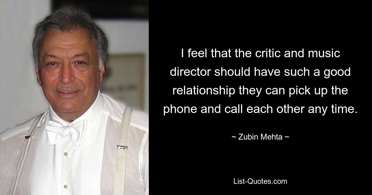 I feel that the critic and music director should have such a good relationship they can pick up the phone and call each other any time. — © Zubin Mehta