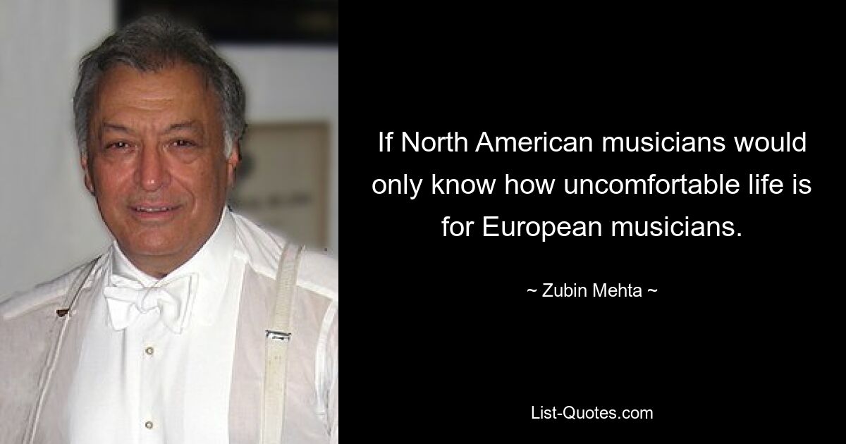 If North American musicians would only know how uncomfortable life is for European musicians. — © Zubin Mehta