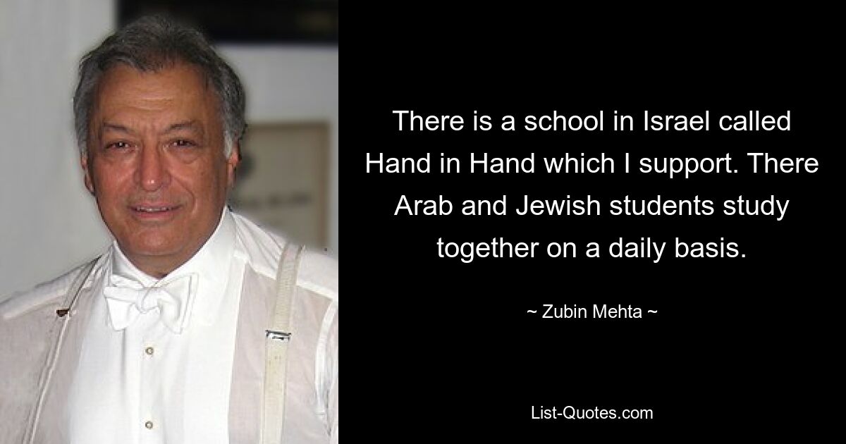 There is a school in Israel called Hand in Hand which I support. There Arab and Jewish students study together on a daily basis. — © Zubin Mehta