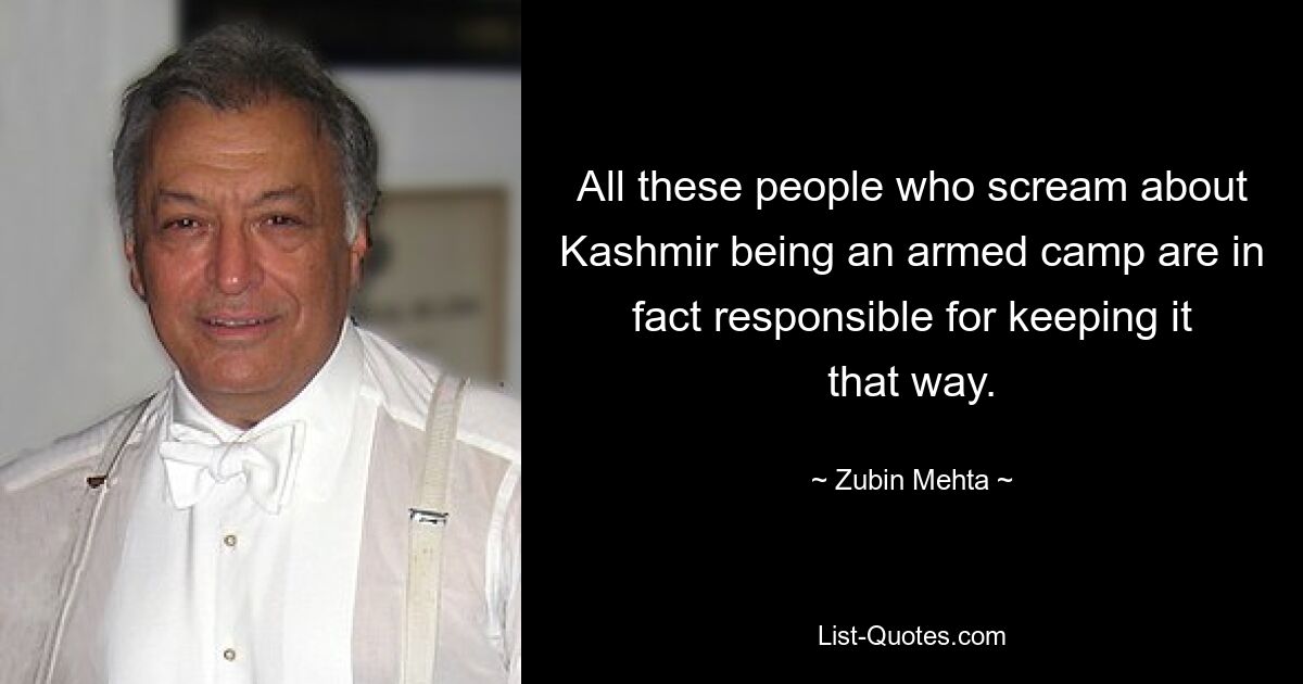 All these people who scream about Kashmir being an armed camp are in fact responsible for keeping it that way. — © Zubin Mehta