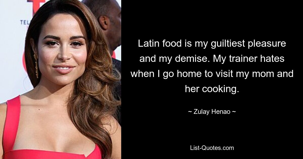 Latin food is my guiltiest pleasure and my demise. My trainer hates when I go home to visit my mom and her cooking. — © Zulay Henao