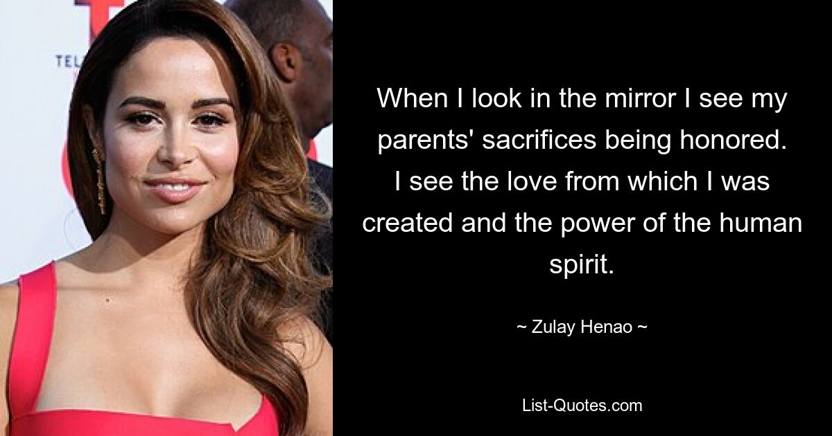 When I look in the mirror I see my parents' sacrifices being honored. I see the love from which I was created and the power of the human spirit. — © Zulay Henao