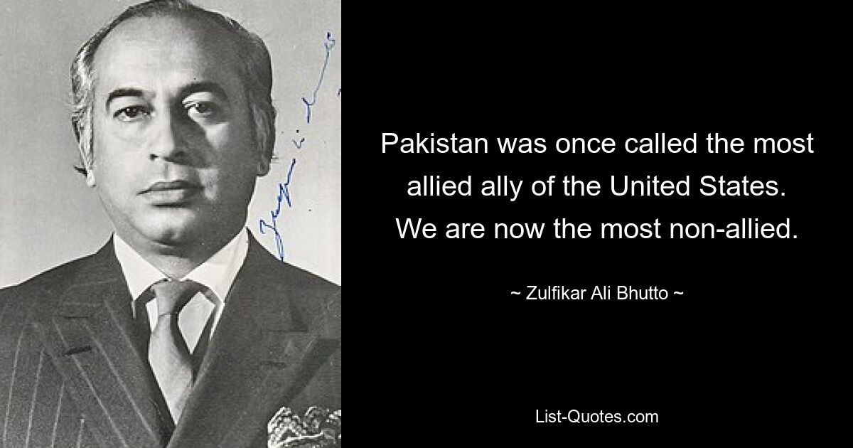 Pakistan was once called the most allied ally of the United States. We are now the most non-allied. — © Zulfikar Ali Bhutto