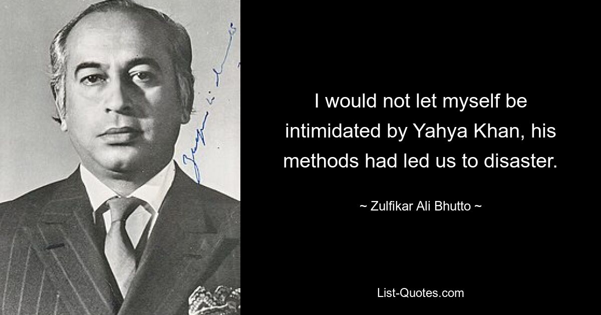 I would not let myself be intimidated by Yahya Khan, his methods had led us to disaster. — © Zulfikar Ali Bhutto