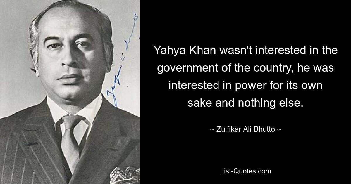 Yahya Khan wasn't interested in the government of the country, he was interested in power for its own sake and nothing else. — © Zulfikar Ali Bhutto