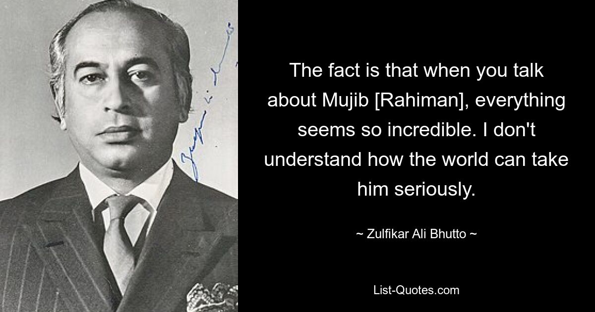 The fact is that when you talk about Mujib [Rahiman], everything seems so incredible. I don't understand how the world can take him seriously. — © Zulfikar Ali Bhutto