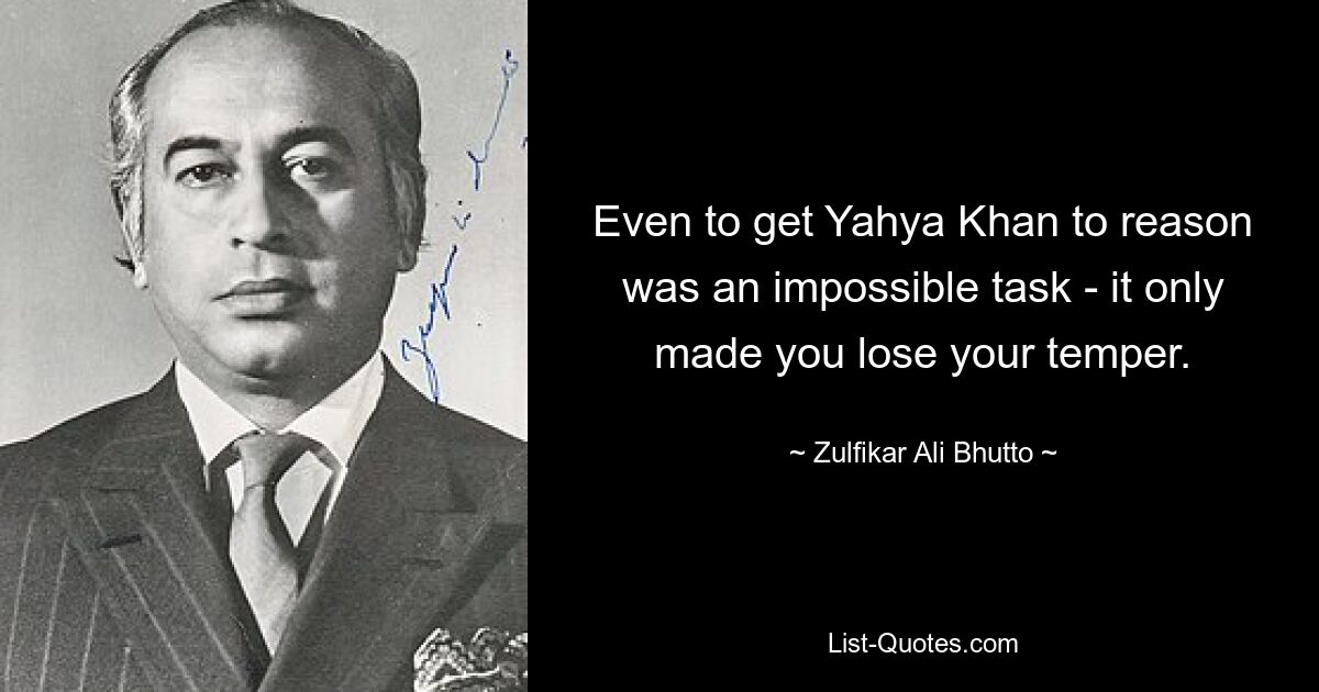 Even to get Yahya Khan to reason was an impossible task - it only made you lose your temper. — © Zulfikar Ali Bhutto