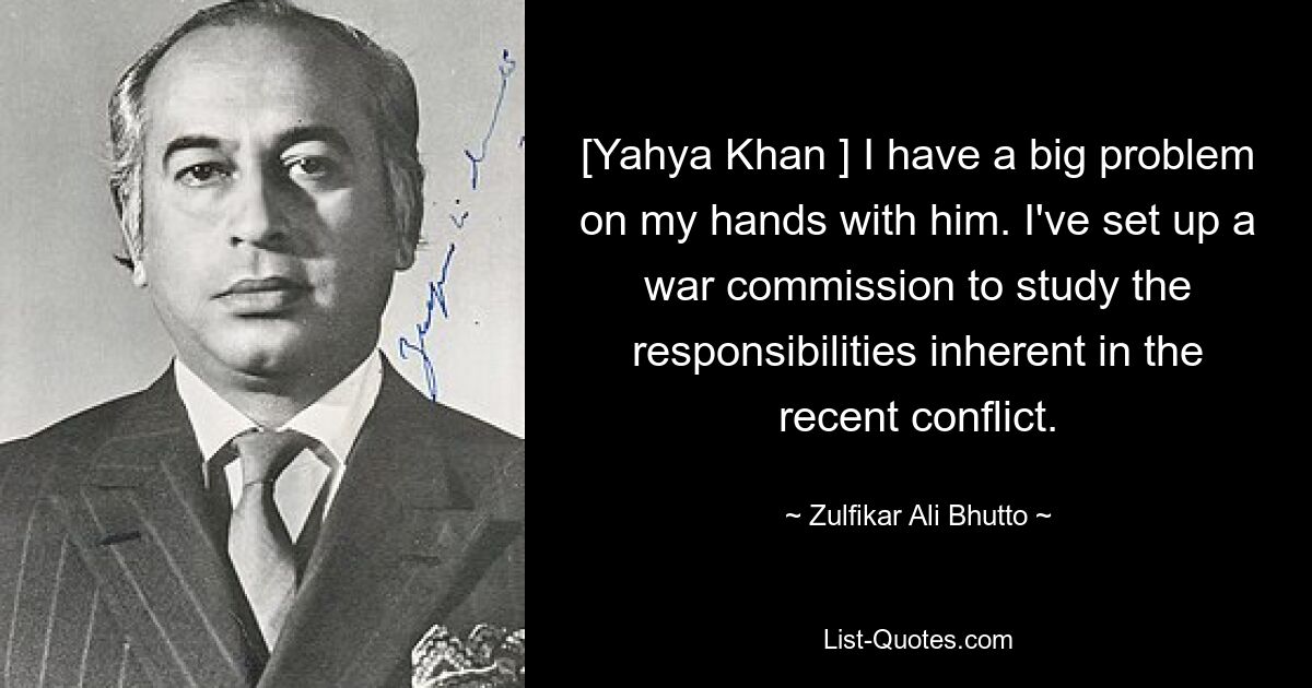 [Yahya Khan ] I have a big problem on my hands with him. I've set up a war commission to study the responsibilities inherent in the recent conflict. — © Zulfikar Ali Bhutto