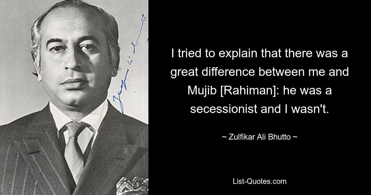 I tried to explain that there was a great difference between me and Mujib [Rahiman]: he was a secessionist and I wasn't. — © Zulfikar Ali Bhutto