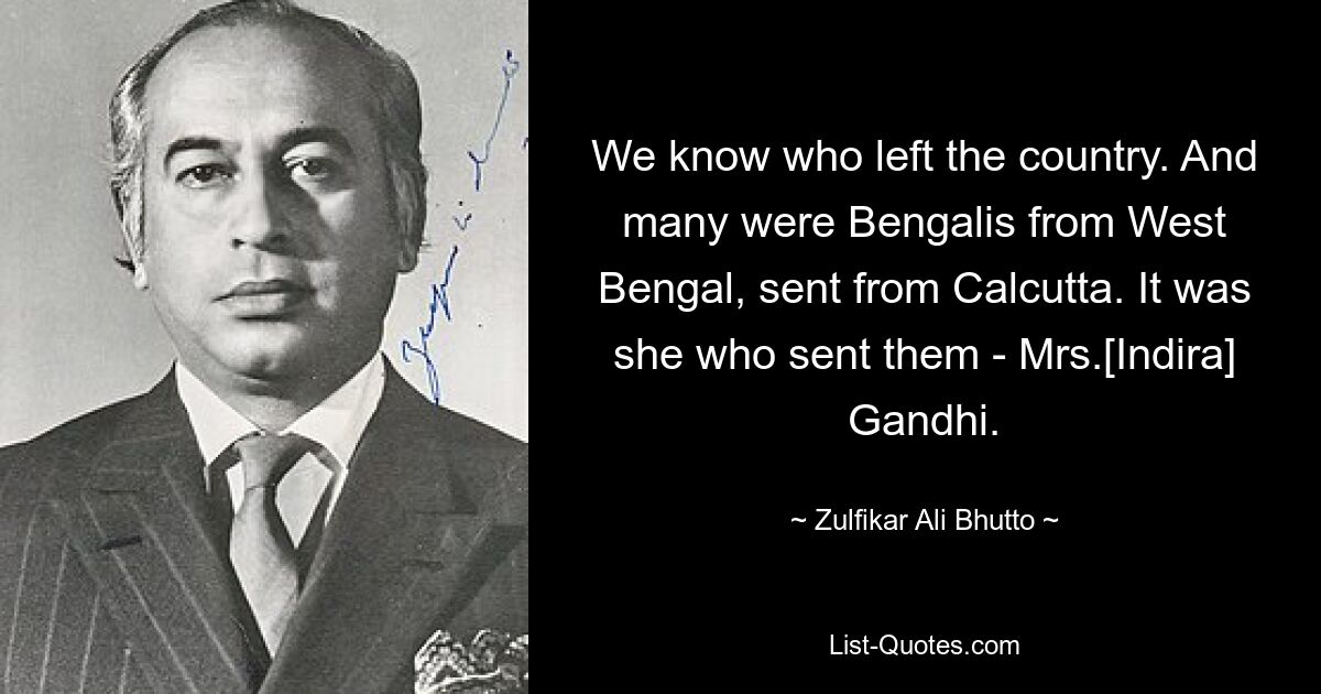 We know who left the country. And many were Bengalis from West Bengal, sent from Calcutta. It was she who sent them - Mrs.[Indira] Gandhi. — © Zulfikar Ali Bhutto