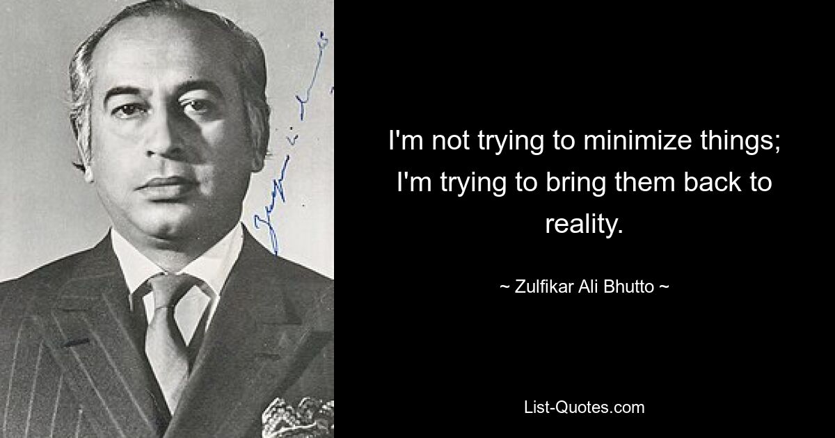 I'm not trying to minimize things; I'm trying to bring them back to reality. — © Zulfikar Ali Bhutto