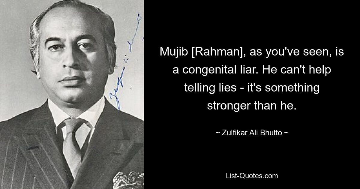 Mujib [Rahman], as you've seen, is a congenital liar. He can't help telling lies - it's something stronger than he. — © Zulfikar Ali Bhutto