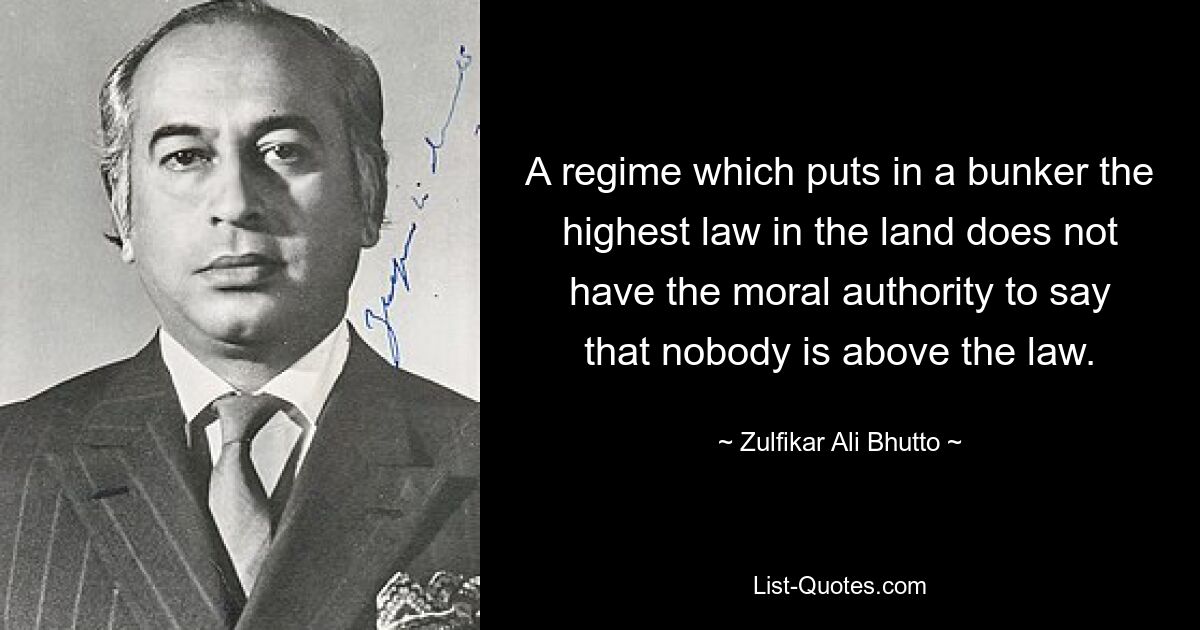 A regime which puts in a bunker the highest law in the land does not have the moral authority to say that nobody is above the law. — © Zulfikar Ali Bhutto