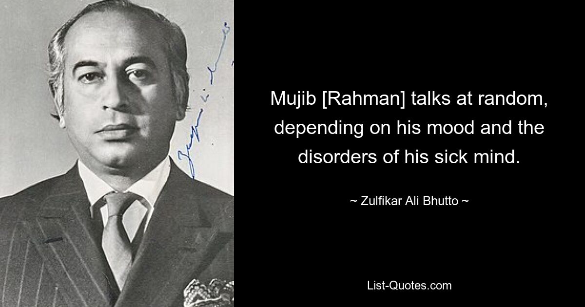 Mujib [Rahman] talks at random, depending on his mood and the disorders of his sick mind. — © Zulfikar Ali Bhutto