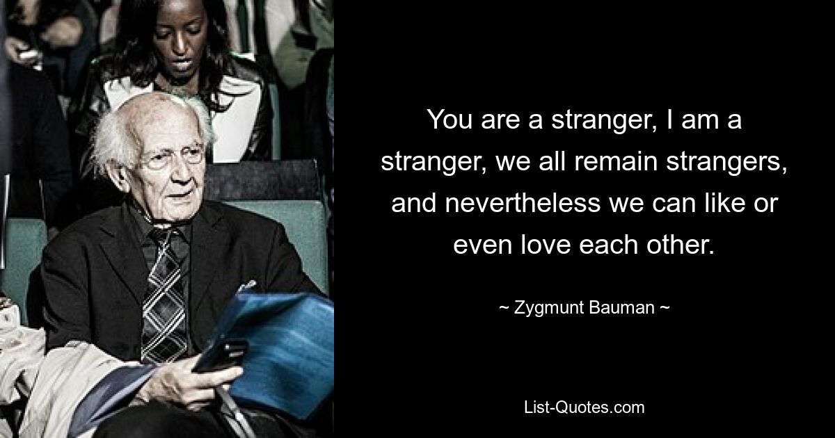 You are a stranger, I am a stranger, we all remain strangers, and nevertheless we can like or even love each other. — © Zygmunt Bauman