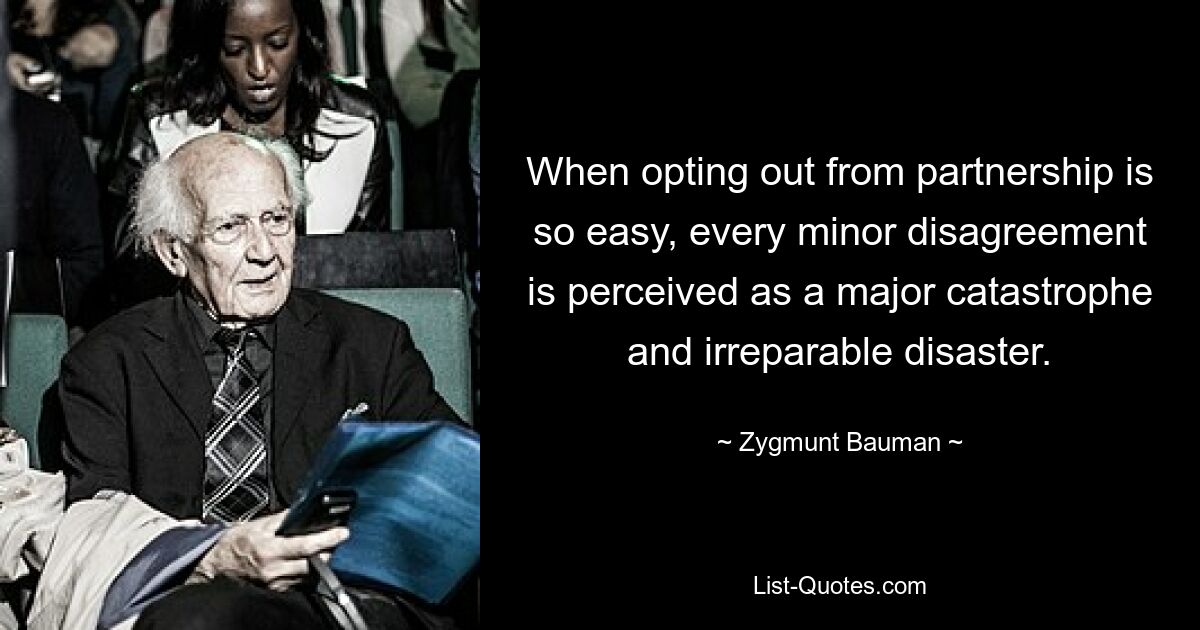 When opting out from partnership is so easy, every minor disagreement is perceived as a major catastrophe and irreparable disaster. — © Zygmunt Bauman