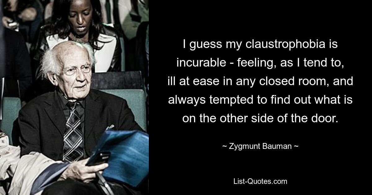 I guess my claustrophobia is incurable - feeling, as I tend to, ill at ease in any closed room, and always tempted to find out what is on the other side of the door. — © Zygmunt Bauman