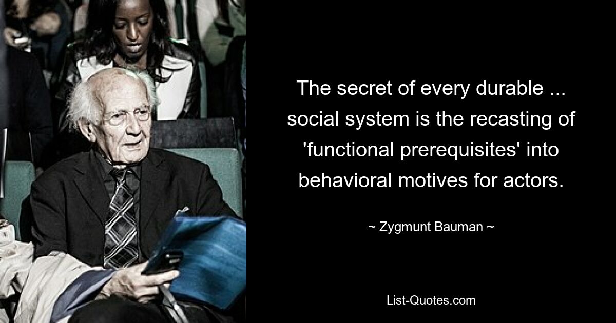 The secret of every durable ... social system is the recasting of 'functional prerequisites' into behavioral motives for actors. — © Zygmunt Bauman