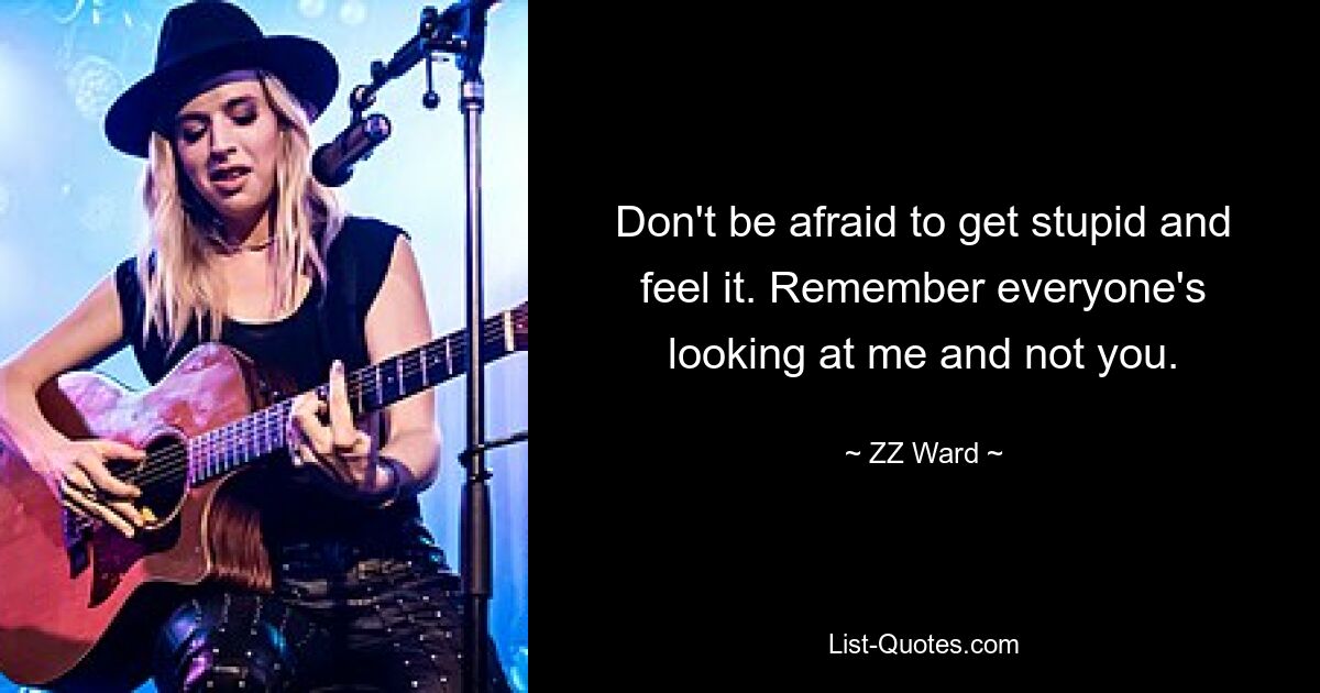 Don't be afraid to get stupid and feel it. Remember everyone's looking at me and not you. — © ZZ Ward